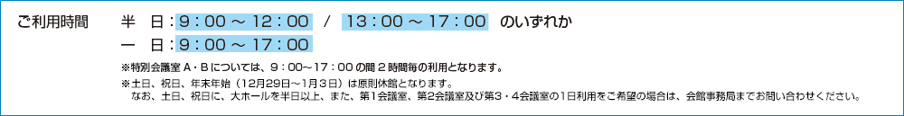 ご利用時間（半日：9:00〜12:00／13:00〜17:00のいずれか、一日：9:00〜17:00）※特別会議室A・Bについては、9:00〜17:00の間の2時間の利用となります。※土日、祝日、年末年始（12月29日〜1月3日）は原則休館となります。なお、土日、祝日に大ホールを半日以上、また、第1会議室、第2会議室および、第3・4会議室の1日利用をご希望の場合は、会館事務局までお問い合わせくださ